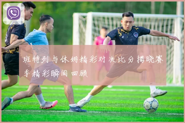 班特列与休姆精彩对决比分揭晓赛季精彩瞬间回顾
