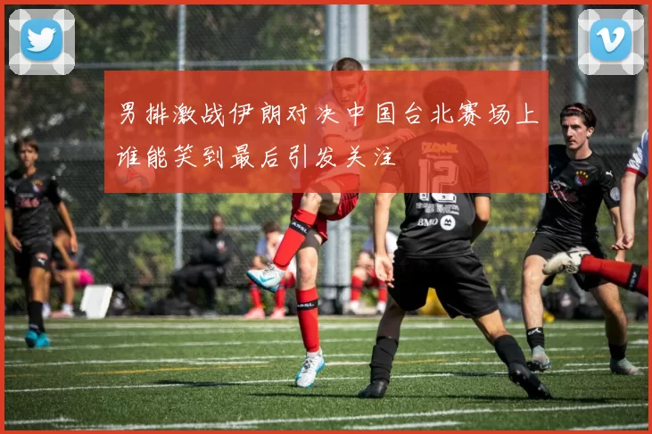 男排激战伊朗对决中国台北赛场上谁能笑到最后引发关注