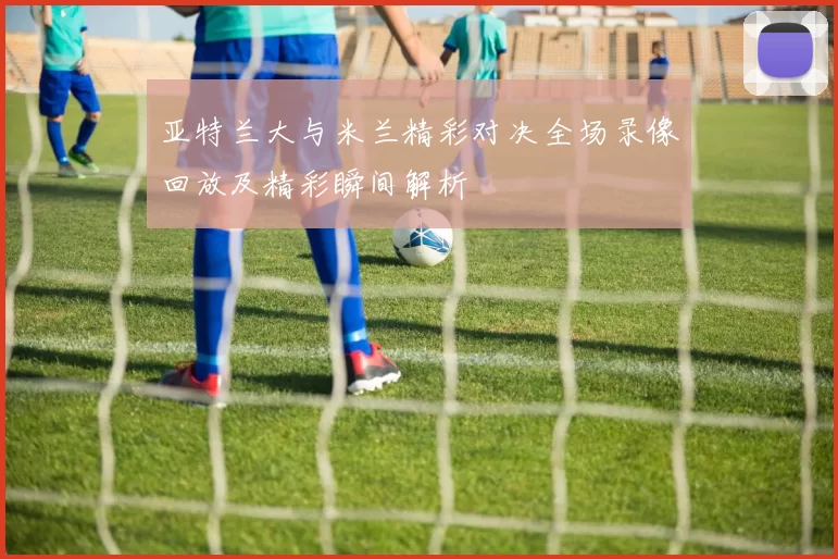 亚特兰大与米兰精彩对决全场录像回放及精彩瞬间解析