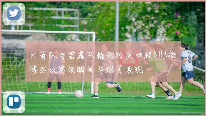 火箭队与雷霆队精彩对决回顾NBA微博热议赛场瞬间与球员表现