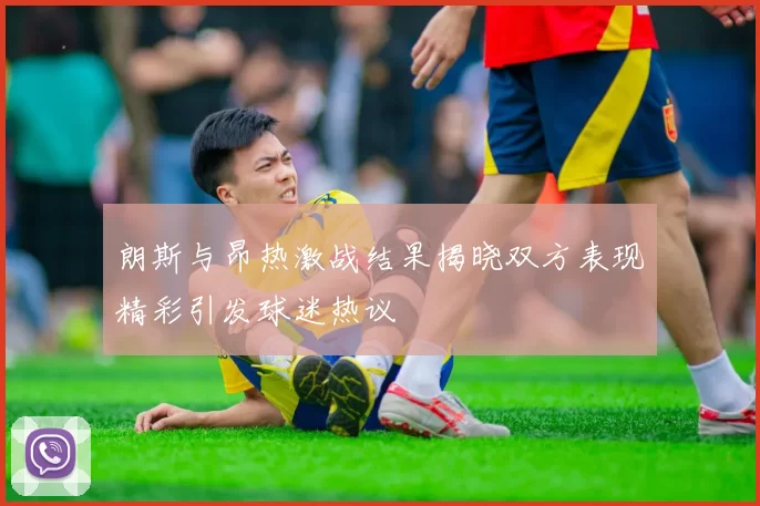 朗斯与昂热激战结果揭晓双方表现精彩引发球迷热议