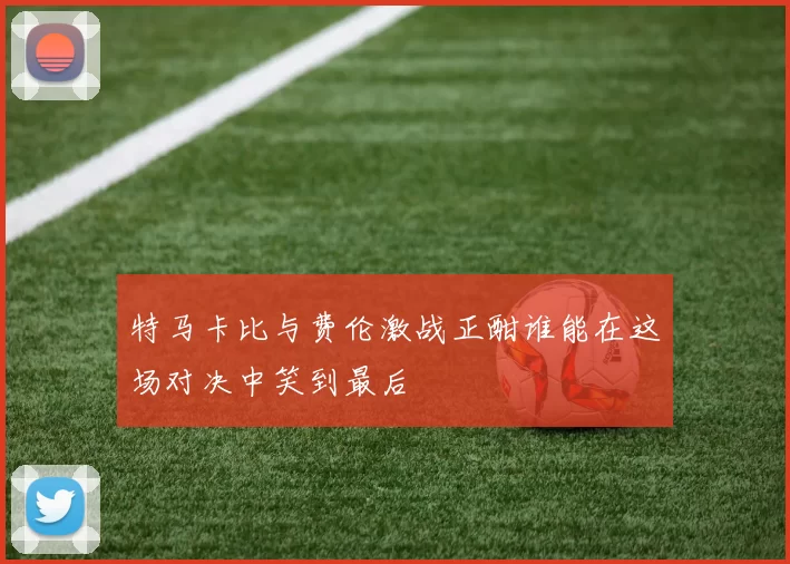 特马卡比与费伦激战正酣谁能在这场对决中笑到最后