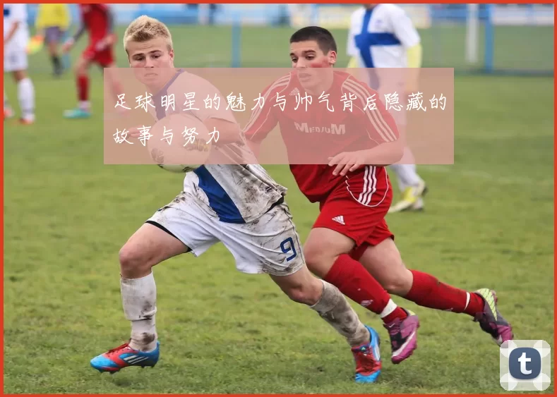 足球明星的魅力与帅气背后隐藏的故事与努力