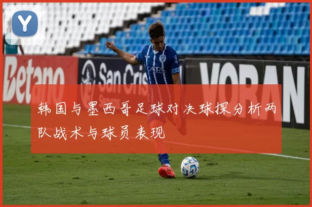 韩国与墨西哥足球对决球探分析两队战术与球员表现