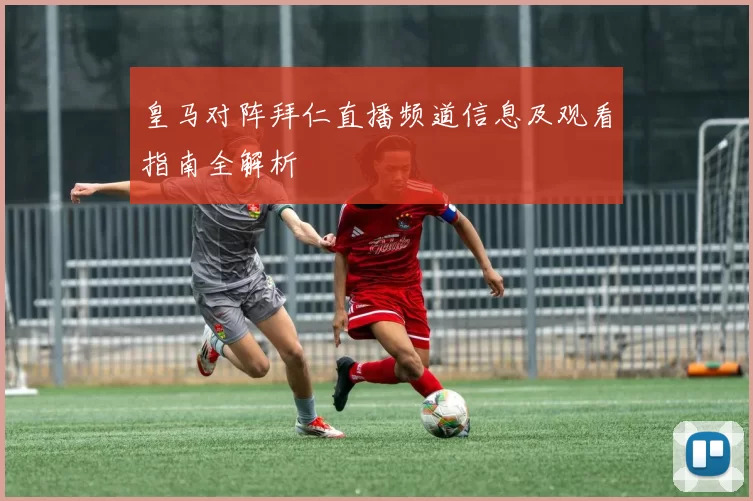 皇马对阵拜仁直播频道信息及观看指南全解析