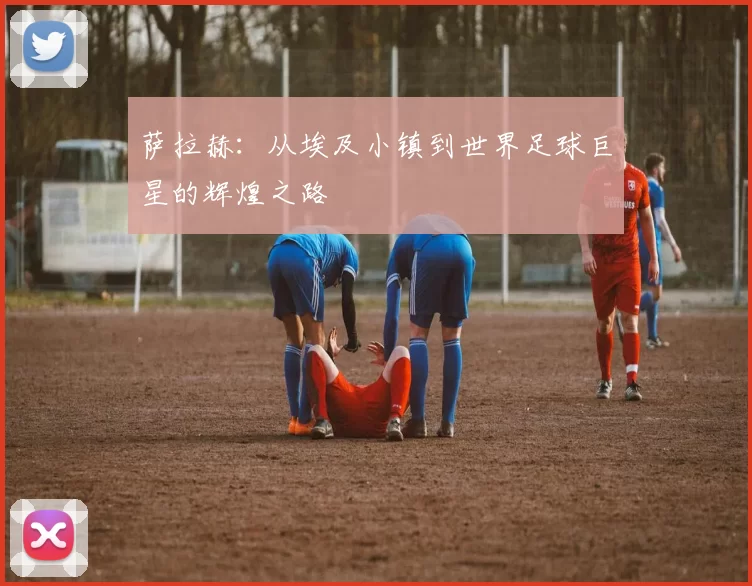 萨拉赫：从埃及小镇到世界足球巨星的辉煌之路