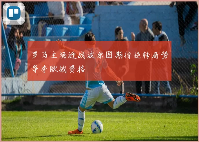 罗马主场迎战波尔图期待逆转局势争夺欧战资格