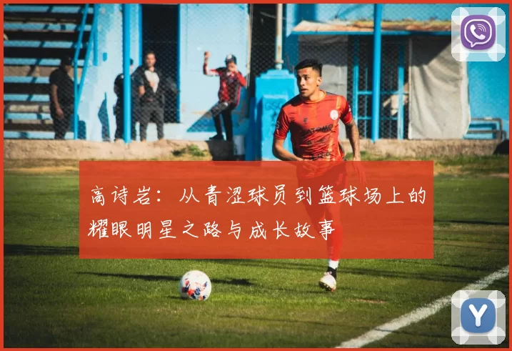 高诗岩：从青涩球员到篮球场上的耀眼明星之路与成长故事